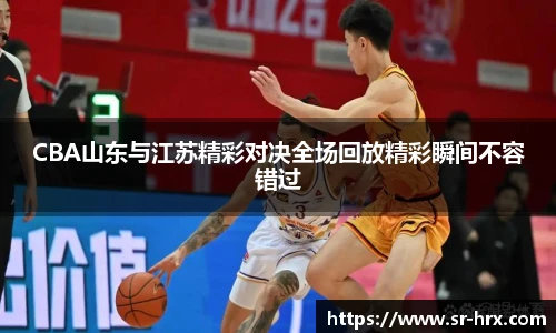 CBA山东与江苏精彩对决全场回放精彩瞬间不容错过