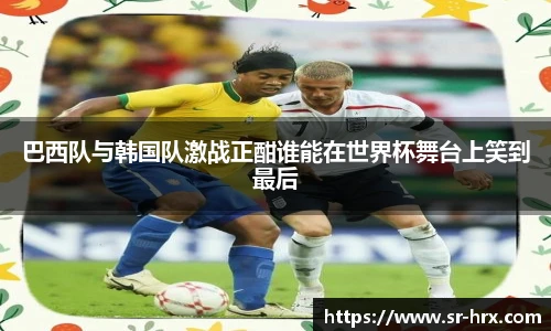 巴西队与韩国队激战正酣谁能在世界杯舞台上笑到最后